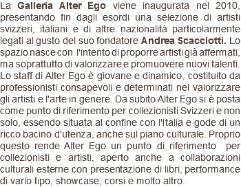 La Galleria Alter Ego viene inaugurata nel 2010, presentando fin dagli esordi una selezione di artisti svizzeri, italiani e di altre nazionalità particolarmente legati al gusto del suo fondatore Andrea Scacciotti. Lo spazio nasce con l'intento di proporre artisti già affermati, ma soprattutto di valorizzare e promuovere nuovi talenti. Lo staff di Alter Ego è giovane e dinamico, costituito da professionisti consapevoli e determinati nel valorizzare gli artisti e l'arte in genere. Da subito Alter Ego si è posta come punto di riferimento per collezionisti Svizzeri e non solo, essendo situata al confine con l'Italia e gode di un ricco bacino d'utenza, anche sul piano culturale. Proprio questo rende Alter Ego un punto di riferimento per collezionisti e artisti, aperto anche a collaborazioni culturali esterne con presentazione di libri, performance di vario tipo, showcase, corsi e molto altro.