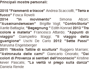 Principali mostre personali: 2015 "Frammenti e tracce" Andrea Scacciotti; "Terra e fuoco" Fosca Rovelli 2014 "In movimento" Simona Atzori; "Auseinandersezen" Brigitte Vogt; "ControStoria" Xante Battaglia; "Begegnung " Edith Konrad 2013 "Tra colore e materia" Francesco Attardo; "Appunti di viaggio" Giampietro Maggi; "Il viaggio della guarigione" Uschi De Carlo 2012 "Sette Passi" Marusha Engelsberger 2011 "Mostra Tattile di scultura" Ruggero Marrani; "Astronauta delle carni" Giancarlo Onorato; "Dai colori di Provenza ai sentieri dell'inconscio" Kristine kever Pascalis; "La verità vi prego sulla danza" Daniela Rende