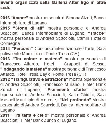 Eventi organizzati dalla Galleria Alter Ego in altre sedi: 2016 "Amore" mostra personale di Simona Atzori, Banca Intermobiliare di Lugano 2015 "Storie di ali" mostra personale di Andrea Scacciotti, Banca Intermobiliare di Lugano; "Tracce" mostra personale di Andrea Scacciotti, Camin Hotel di Colmegna 2014 "Percorsi" Concorso internazionale d'arte, Sala polivalente Municipio di Ponte Tresa (CH) 2013 "Tra colore e materia" mostra personale di Francesco Attardo, Hotel i Grappoli di Sessa; "Indagando la materia" mostra personale di Francesco Attardo, Hotel Tresa Bay di Ponte Tresa (CH) 2012 "Tra figurativo e astrazione" mostra bipersonale di Andrea Scacciotti, Francesco Murano, Finter Bank Zurich di Lugano; "Frammenti d'arte" mostra bipersonale di Andrea Scacciotti, Katia Ghidini, Sala Maspoli Municipio di Morcote; "Nel profondo" Mostra personale di Andrea Scacciotti, Banca Intermobiliare di Lugano 2011 "Tra terra e cielo" mostra personale di Andrea Scacciotti, Finter Bank Zurich di Lugano.