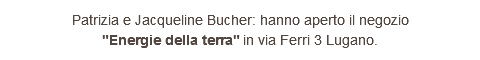 Patrizia e Jacqueline Bucher: hanno aperto il negozio "Energie della terra" in via Ferri 3 Lugano.