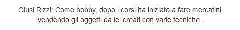 Giusi Rizzi: Come hobby, dopo i corsi ha iniziato a fare mercatini vendendo gli oggetti da lei creati con varie tecniche.