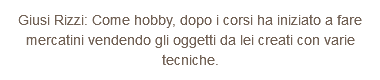 Giusi Rizzi: Come hobby, dopo i corsi ha iniziato a fare mercatini vendendo gli oggetti da lei creati con varie tecniche.