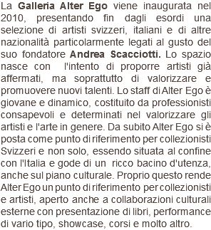 La Galleria Alter Ego viene inaugurata nel 2010, presentando fin dagli esordi una selezione di artisti svizzeri, italiani e di altre nazionalità particolarmente legati al gusto del suo fondatore Andrea Scacciotti. Lo spazio nasce con l'intento di proporre artisti già affermati, ma soprattutto di valorizzare e promuovere nuovi talenti. Lo staff di Alter Ego è giovane e dinamico, costituito da professionisti consapevoli e determinati nel valorizzare gli artisti e l'arte in genere. Da subito Alter Ego si è posta come punto di riferimento per collezionisti Svizzeri e non solo, essendo situata al confine con l'Italia e gode di un ricco bacino d'utenza, anche sul piano culturale. Proprio questo rende Alter Ego un punto di riferimento per collezionisti e artisti, aperto anche a collaborazioni culturali esterne con presentazione di libri, performance di vario tipo, showcase, corsi e molto altro.