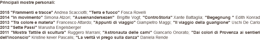 Principali mostre personali: 2015 "Frammenti e tracce" Andrea Scacciotti; "Terra e fuoco" Fosca Rovelli 2014 "In movimento" Simona Atzori; "Auseinandersezen" Brigitte Vogt; "ControStoria" Xante Battaglia; "Begegnung " Edith Konrad 2013 "Tra colore e materia" Francesco Attardo; "Appunti di viaggio" Giampietro Maggi; "Il viaggio della guarigione" Uschi De Carlo 2012 "Sette Passi" Marusha Engelsberger 2011 "Mostra Tattile di scultura" Ruggero Marrani; "Astronauta delle carni" Giancarlo Onorato; "Dai colori di Provenza ai sentieri dell'inconscio" Kristine kever Pascalis; "La verità vi prego sulla danza" Daniela Rende