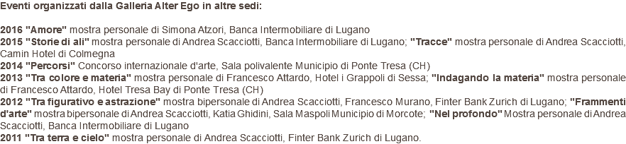 Eventi organizzati dalla Galleria Alter Ego in altre sedi: 2016 "Amore" mostra personale di Simona Atzori, Banca Intermobiliare di Lugano 2015 "Storie di ali" mostra personale di Andrea Scacciotti, Banca Intermobiliare di Lugano; "Tracce" mostra personale di Andrea Scacciotti, Camin Hotel di Colmegna 2014 "Percorsi" Concorso internazionale d'arte, Sala polivalente Municipio di Ponte Tresa (CH) 2013 "Tra colore e materia" mostra personale di Francesco Attardo, Hotel i Grappoli di Sessa; "Indagando la materia" mostra personale di Francesco Attardo, Hotel Tresa Bay di Ponte Tresa (CH) 2012 "Tra figurativo e astrazione" mostra bipersonale di Andrea Scacciotti, Francesco Murano, Finter Bank Zurich di Lugano; "Frammenti d'arte" mostra bipersonale di Andrea Scacciotti, Katia Ghidini, Sala Maspoli Municipio di Morcote; "Nel profondo" Mostra personale di Andrea Scacciotti, Banca Intermobiliare di Lugano 2011 "Tra terra e cielo" mostra personale di Andrea Scacciotti, Finter Bank Zurich di Lugano.