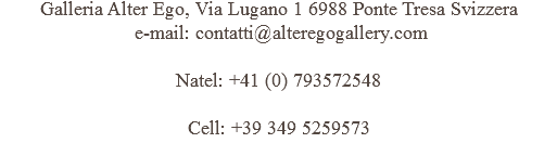 Galleria Alter Ego, Via Lugano 1 6988 Ponte Tresa Svizzera e-mail: contatti@alteregogallery.com Natel: +41 (0) 793572548 Cell: +39 349 5259573